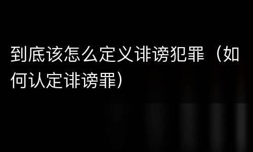 到底该怎么定义诽谤犯罪（如何认定诽谤罪）