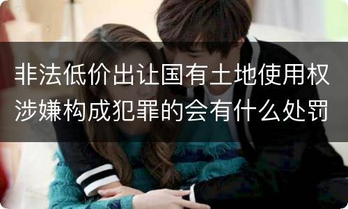 非法低价出让国有土地使用权涉嫌构成犯罪的会有什么处罚