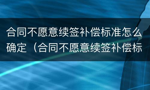 合同不愿意续签补偿标准怎么确定（合同不愿意续签补偿标准怎么确定的）