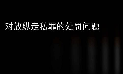 对放纵走私罪的处罚问题
