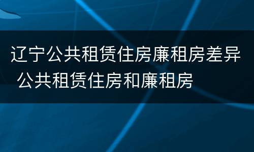辽宁公共租赁住房廉租房差异 公共租赁住房和廉租房