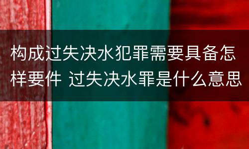 构成过失决水犯罪需要具备怎样要件 过失决水罪是什么意思