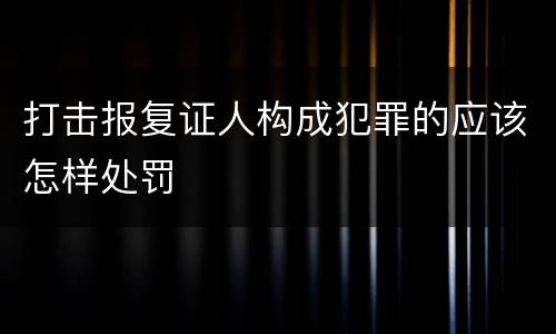 打击报复证人构成犯罪的应该怎样处罚