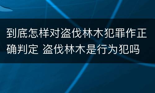 到底怎样对盗伐林木犯罪作正确判定 盗伐林木是行为犯吗