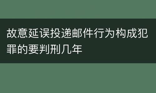 故意延误投递邮件行为构成犯罪的要判刑几年