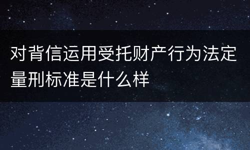 对背信运用受托财产行为法定量刑标准是什么样