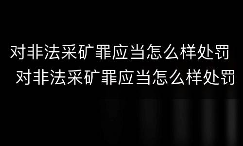 对非法采矿罪应当怎么样处罚 对非法采矿罪应当怎么样处罚呢