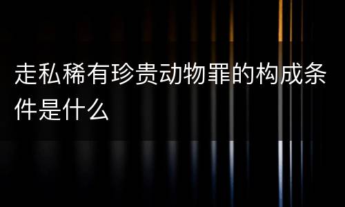 走私稀有珍贵动物罪的构成条件是什么
