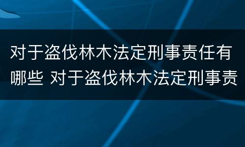 对于盗伐林木法定刑事责任有哪些 对于盗伐林木法定刑事责任有哪些要求