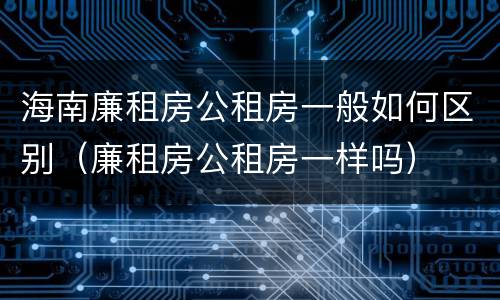 海南廉租房公租房一般如何区别（廉租房公租房一样吗）