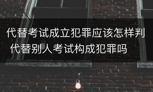 代替考试成立犯罪应该怎样判 代替别人考试构成犯罪吗