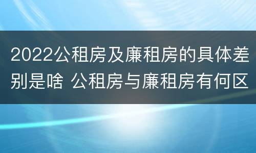 2022公租房及廉租房的具体差别是啥 公租房与廉租房有何区别