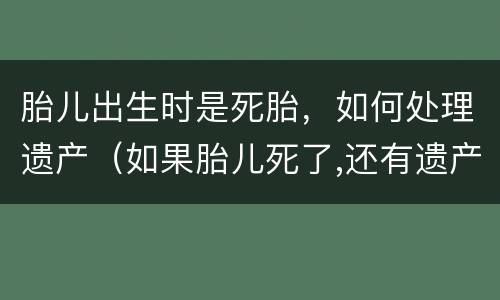胎儿出生时是死胎，如何处理遗产（如果胎儿死了,还有遗产么）
