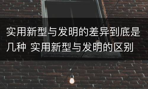 实用新型与发明的差异到底是几种 实用新型与发明的区别