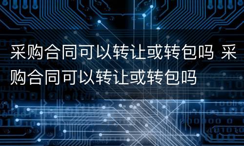 采购合同可以转让或转包吗 采购合同可以转让或转包吗
