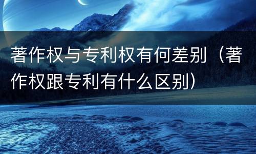 著作权与专利权有何差别（著作权跟专利有什么区别）