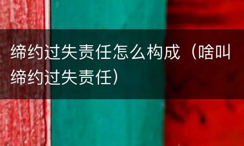缔约过失责任怎么构成（啥叫缔约过失责任）