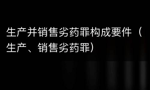 生产并销售劣药罪构成要件（生产、销售劣药罪）
