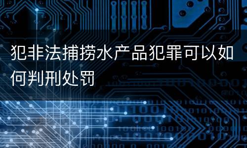 犯非法捕捞水产品犯罪可以如何判刑处罚