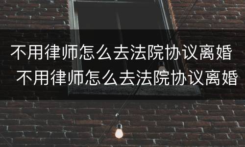 不用律师怎么去法院协议离婚 不用律师怎么去法院协议离婚呢