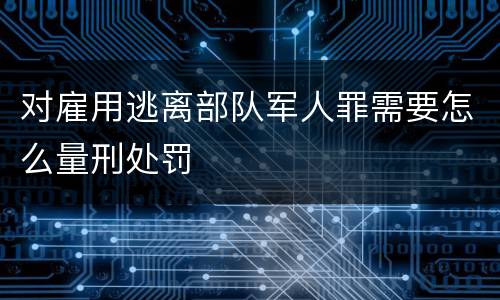 对雇用逃离部队军人罪需要怎么量刑处罚