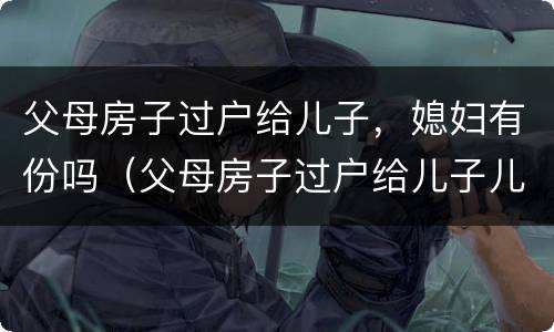 父母房子过户给儿子，媳妇有份吗（父母房子过户给儿子儿媳需要什么手续）