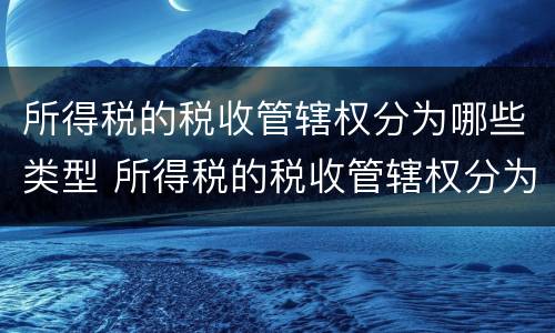 所得税的税收管辖权分为哪些类型 所得税的税收管辖权分为哪些类型呢