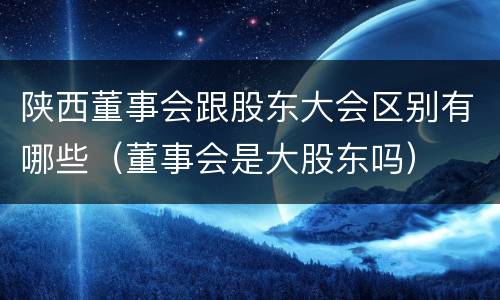 陕西董事会跟股东大会区别有哪些（董事会是大股东吗）