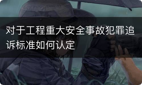 对于工程重大安全事故犯罪追诉标准如何认定