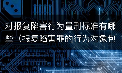 对报复陷害行为量刑标准有哪些（报复陷害罪的行为对象包括哪些人?）