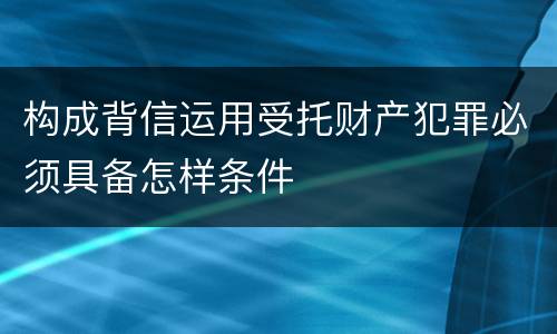 构成背信运用受托财产犯罪必须具备怎样条件