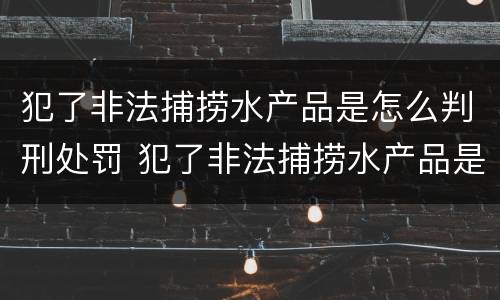 犯了非法捕捞水产品是怎么判刑处罚 犯了非法捕捞水产品是怎么判刑处罚的