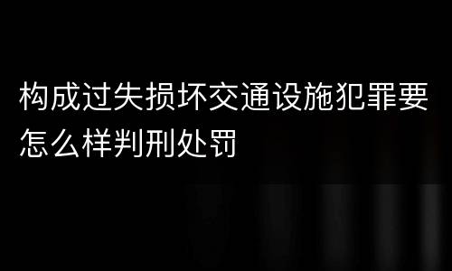 构成过失损坏交通设施犯罪要怎么样判刑处罚