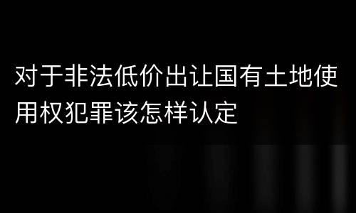 对于非法低价出让国有土地使用权犯罪该怎样认定