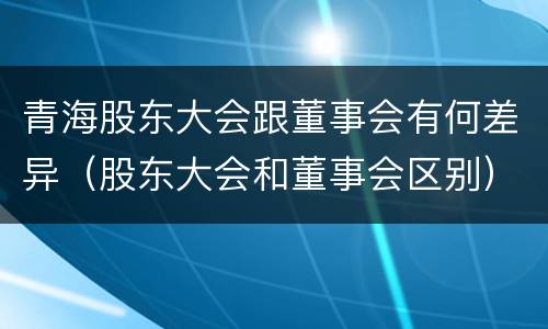 青海股东大会跟董事会有何差异（股东大会和董事会区别）