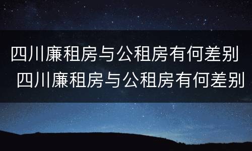 四川廉租房与公租房有何差别 四川廉租房与公租房有何差别呢