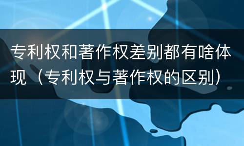 专利权和著作权差别都有啥体现（专利权与著作权的区别）