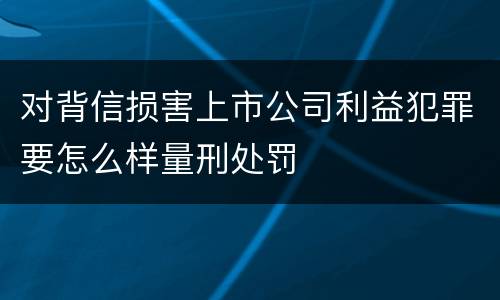 对背信损害上市公司利益犯罪要怎么样量刑处罚