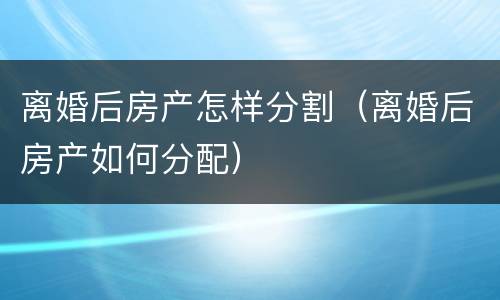 离婚后房产怎样分割（离婚后房产如何分配）