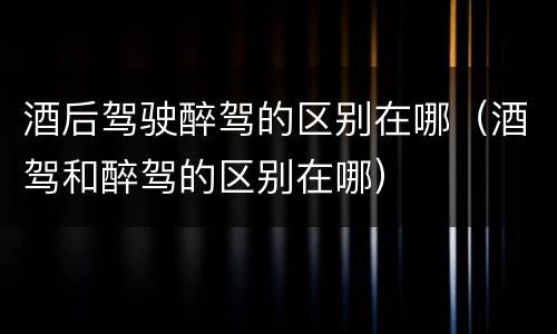 酒后驾驶醉驾的区别在哪（酒驾和醉驾的区别在哪）