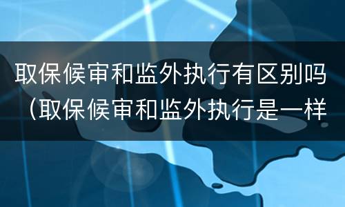 取保候审和监外执行有区别吗（取保候审和监外执行是一样的吗）