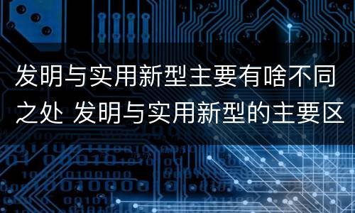 发明与实用新型主要有啥不同之处 发明与实用新型的主要区别