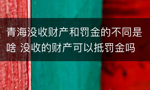 青海没收财产和罚金的不同是啥 没收的财产可以抵罚金吗