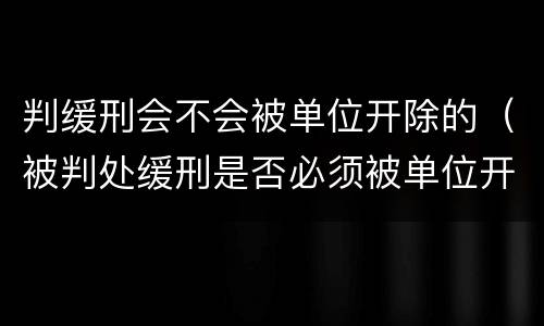 判缓刑会不会被单位开除的（被判处缓刑是否必须被单位开除,法律依据）