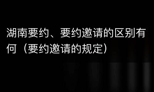 湖南要约、要约邀请的区别有何（要约邀请的规定）