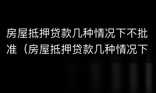 房屋抵押贷款几种情况下不批准（房屋抵押贷款几种情况下不批准放款）