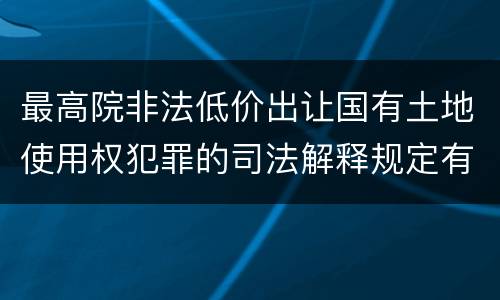 最高院非法低价出让国有土地使用权犯罪的司法解释规定有哪些