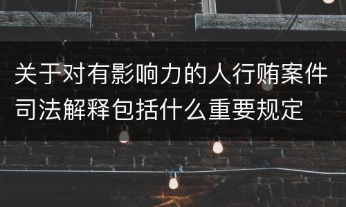 关于对有影响力的人行贿案件司法解释包括什么重要规定