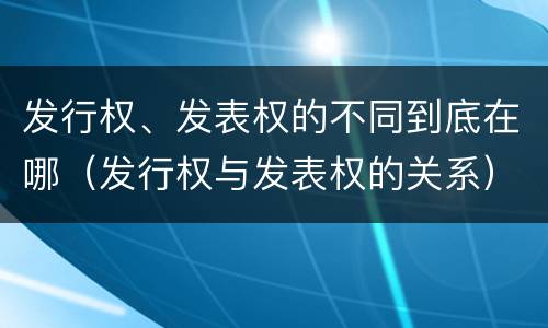 发行权、发表权的不同到底在哪（发行权与发表权的关系）