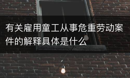 有关雇用童工从事危重劳动案件的解释具体是什么